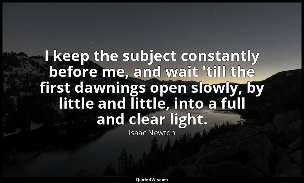I keep the subject constantly before me, and wait 'till the first dawnings open  — Isaac Newton