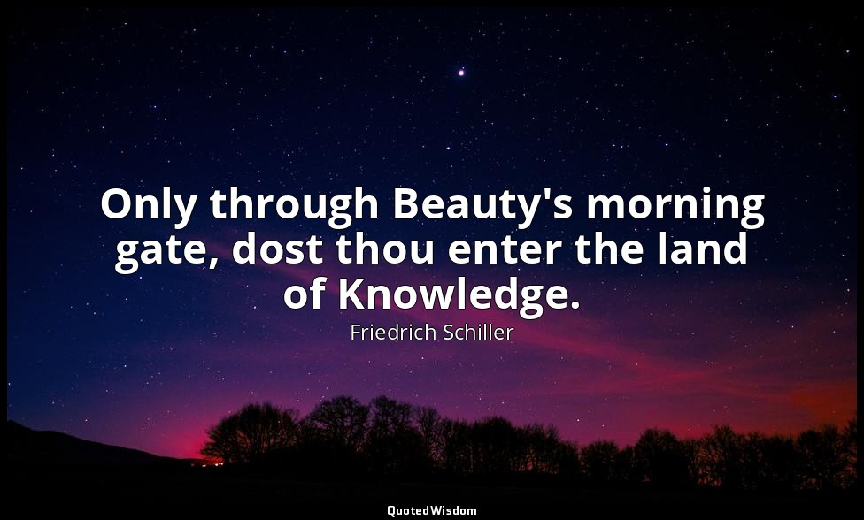 Only through Beauty's morning gate, dost thou enter the land of Knowledge. — Friedrich Schiller