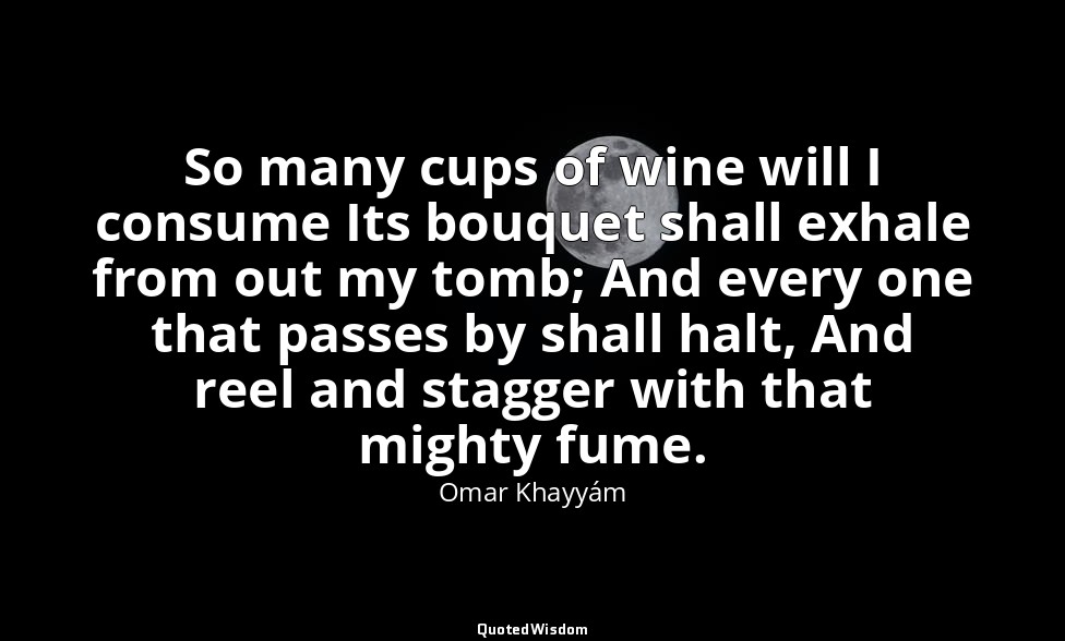 So many cups of wine will I consume Its bouquet shall exhale from out my tomb; A — Omar Khayyám