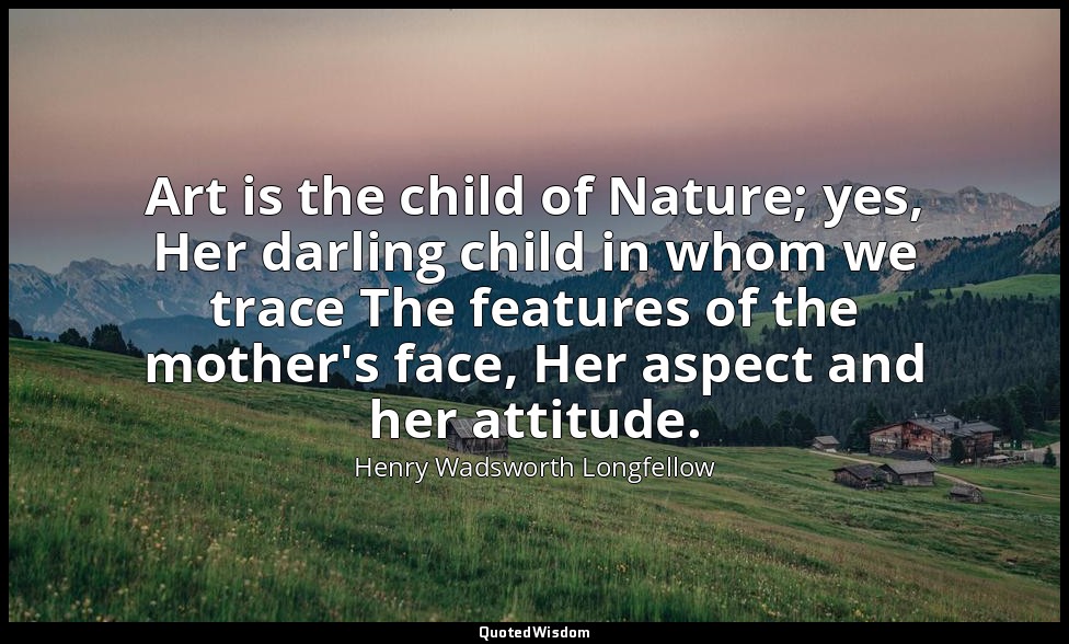 Art is the child of Nature; yes, Her darling child in whom we trace The features — Henry Wadsworth Longfellow