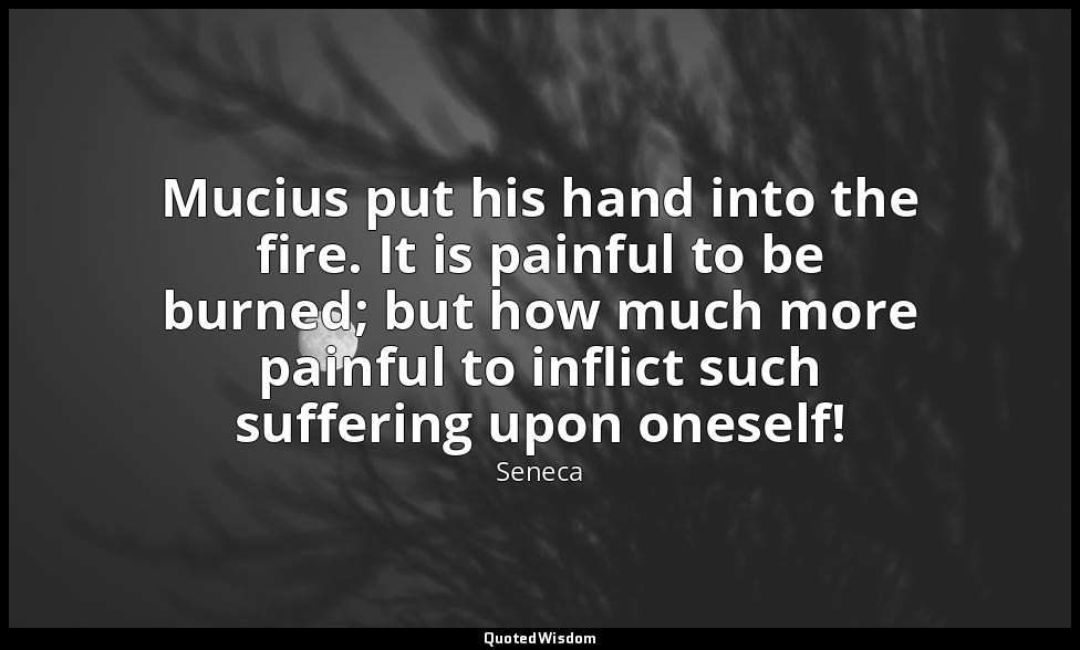 Mucius put his hand into the fire. It is painful to be burned; but how much more — Seneca