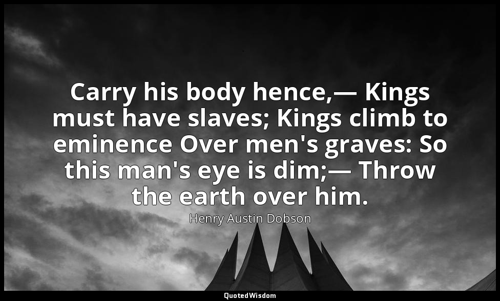 Carry his body hence,— Kings must have slaves; Kings climb to eminence Over men' — Henry Austin Dobson