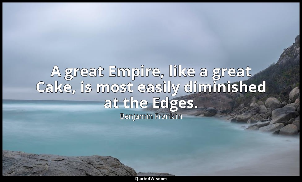 A great Empire, like a great Cake, is most easily diminished at the Edges. — Benjamin Franklin