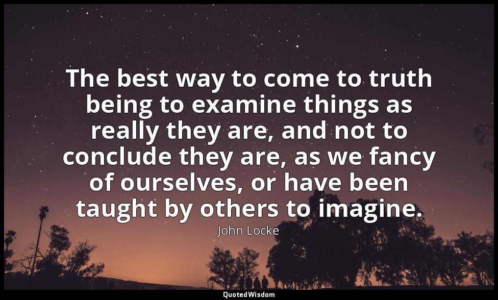 The best way to come to truth being to examine things as really they are, and no — John Locke