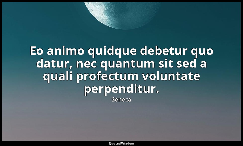 Eo animo quidque debetur quo datur, nec quantum sit sed a quali profectum volunt — Seneca