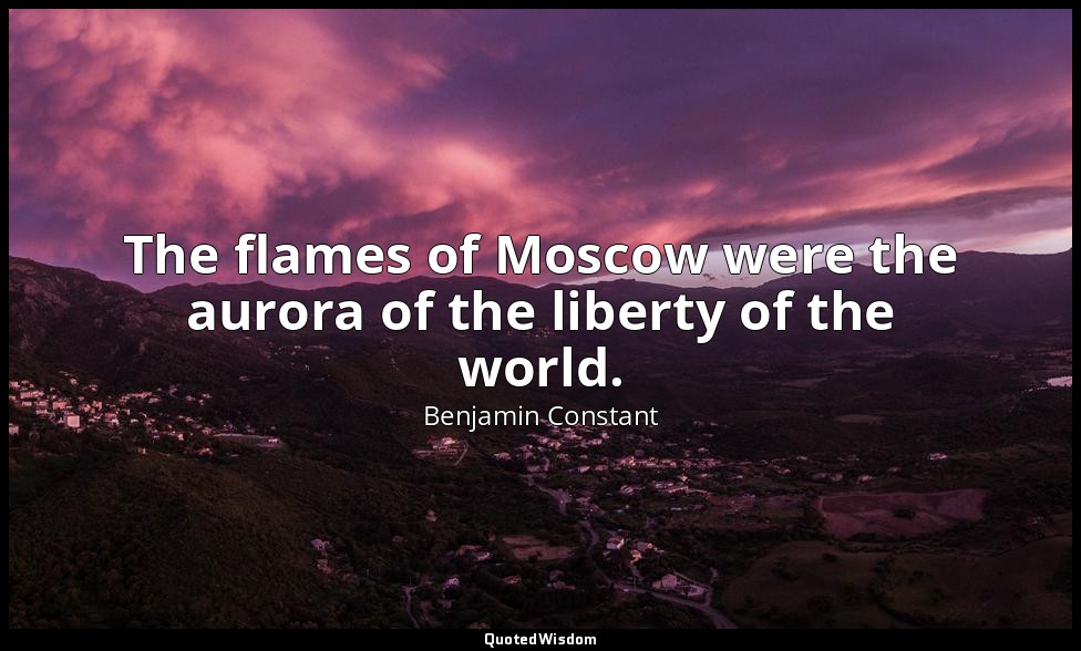 The flames of Moscow were the aurora of the liberty of the world. — Benjamin Constant