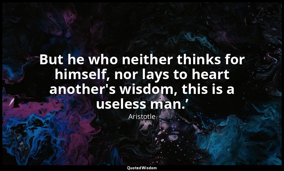 But he who neither thinks for himself, nor lays to heart another's wisdom, this  — Aristotle
