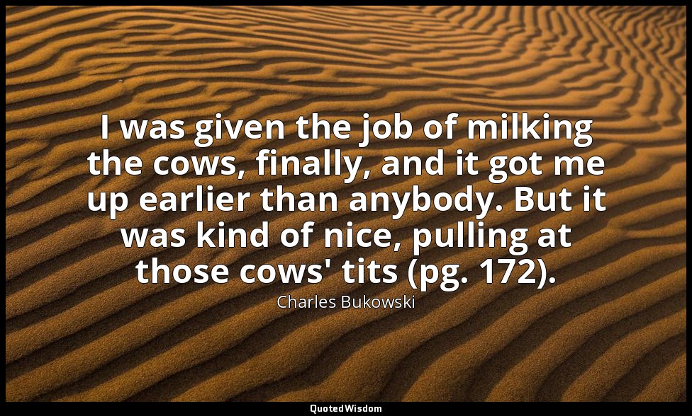 I was given the job of milking the cows, finally, and it got me up earlier than  — Charles Bukowski
