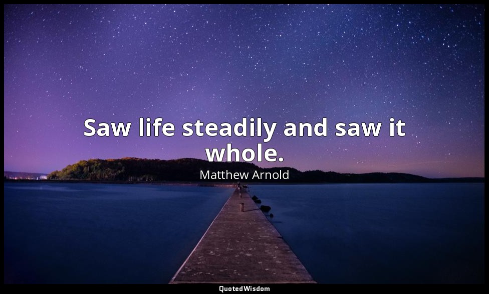 Saw life steadily and saw it whole. — Matthew Arnold