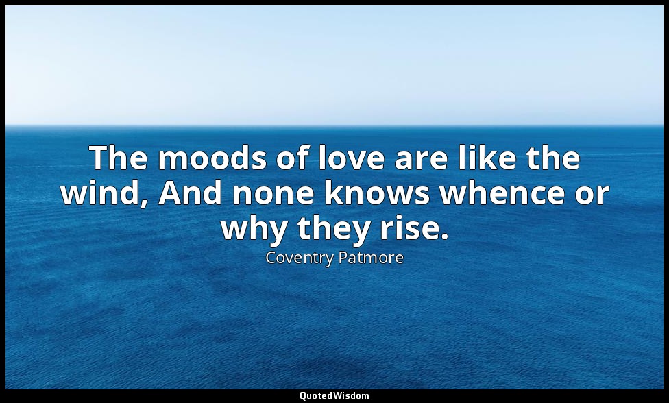 The moods of love are like the wind, And none knows whence or why they rise. — Coventry Patmore