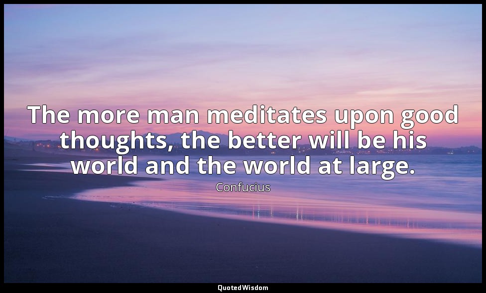 The more man meditates upon good thoughts, the better will be his world and the  — Confucius