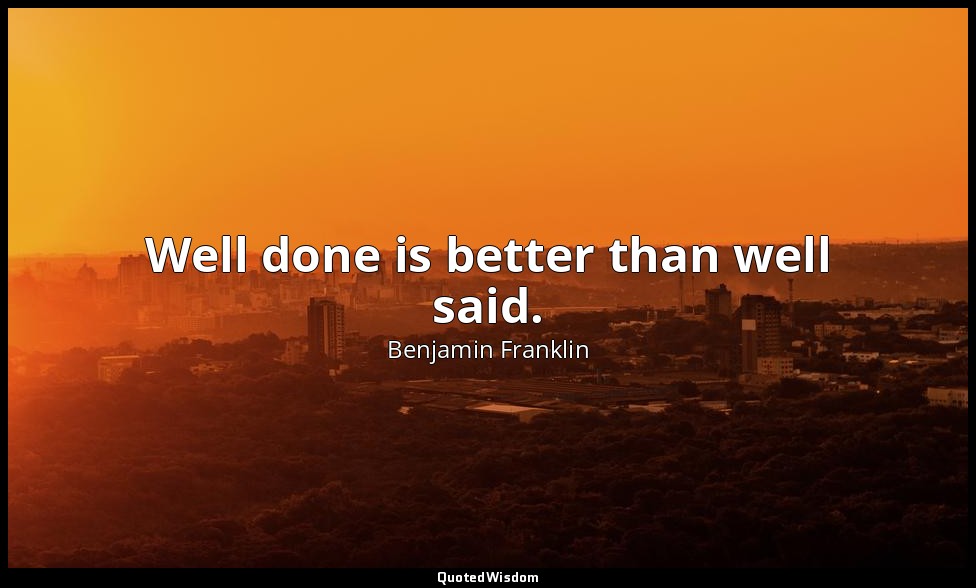 Well done is better than well said. — Benjamin Franklin