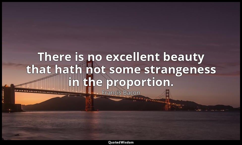 There is no excellent beauty that hath not some strangeness in the proportion. — Francis Bacon