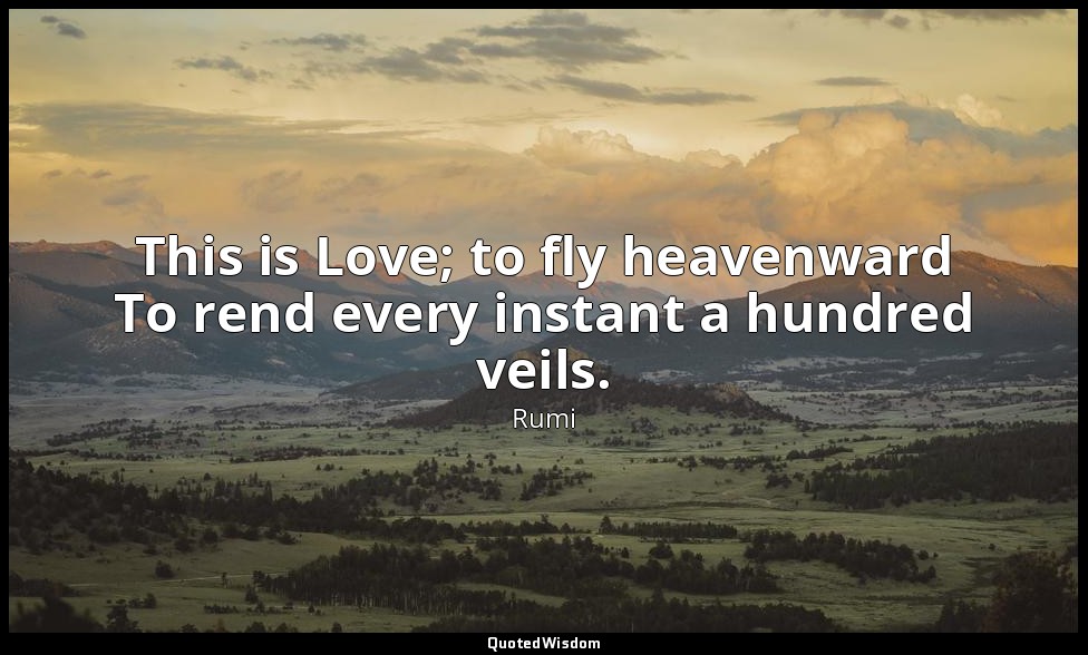 This is Love; to fly heavenward To rend every instant a hundred veils. — Rumi