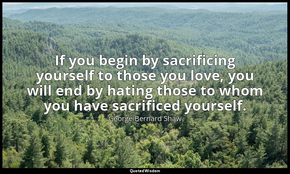 If you begin by sacrificing yourself to those you love, you will end by hating t — George Bernard Shaw
