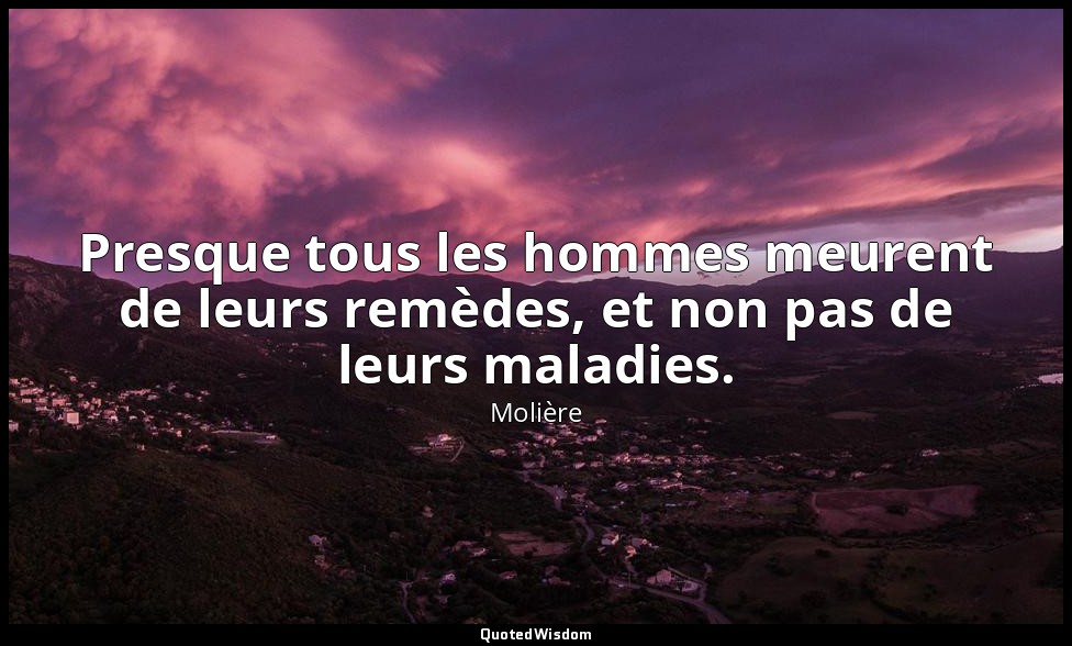 Presque tous les hommes meurent de leurs remèdes, et non pas de leurs maladies. — Molière