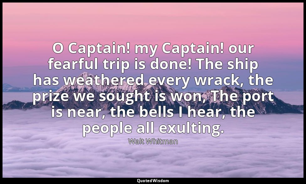 O Captain! my Captain! our fearful trip is done! The ship has weathered every wr — Walt Whitman