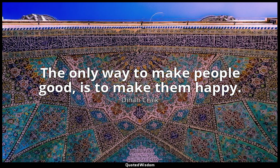 The only way to make people good, is to make them happy. — Dinah Craik