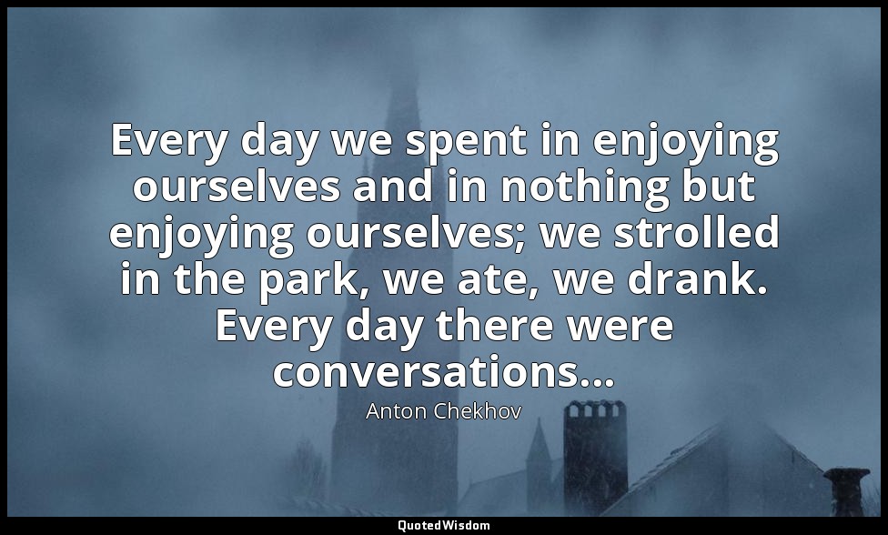 Every day we spent in enjoying ourselves and in nothing but enjoying ourselves;  — Anton Chekhov