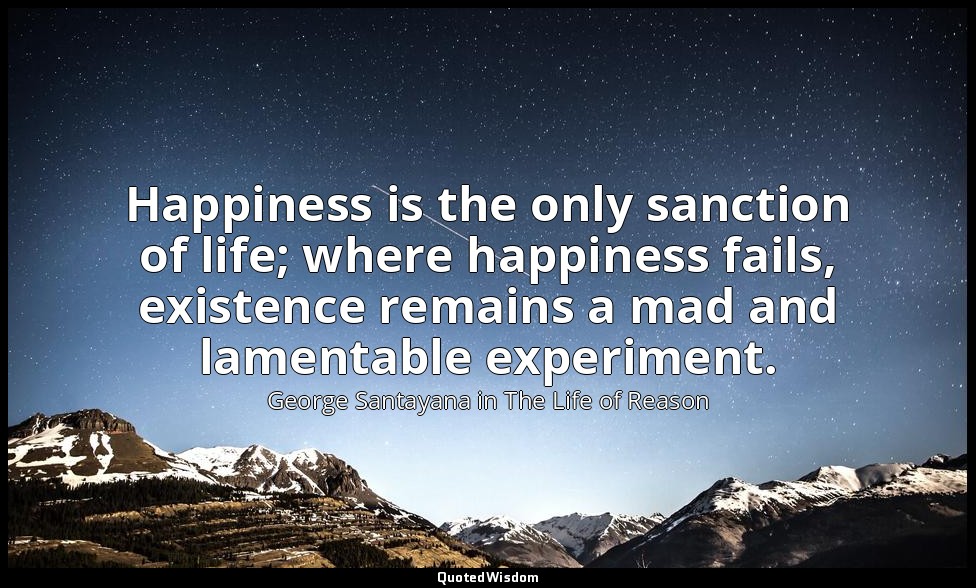 Happiness is the only sanction of life; where happiness fails, existence remains — George Santayana in The Life of Reason