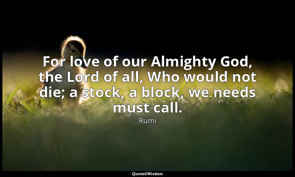 For love of our Almighty God, the Lord of all, Who would not die; a stock, a blo — Rumi