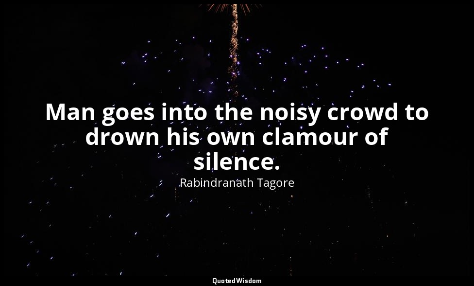 Man goes into the noisy crowd to drown his own clamour of silence. — Rabindranath Tagore