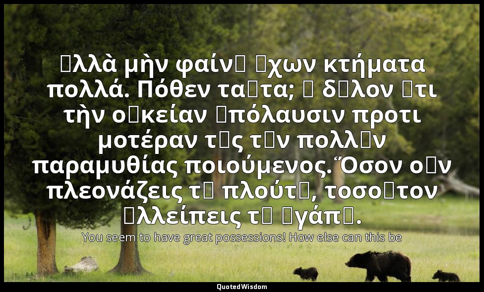 ἀλλὰ μὴν φαίνῃ ἔχων κτήματα πολλά. Πόθεν ταῦτα; ἢ δῆλον ὅτι τὴν οἰκείαν ἀπόλαυσι — You seem to have great possessions! How else can this be