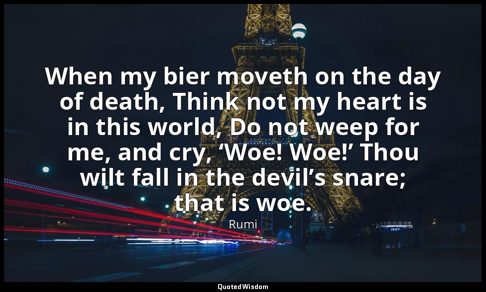When my bier moveth on the day of death, Think not my heart is in this world, Do — Rumi