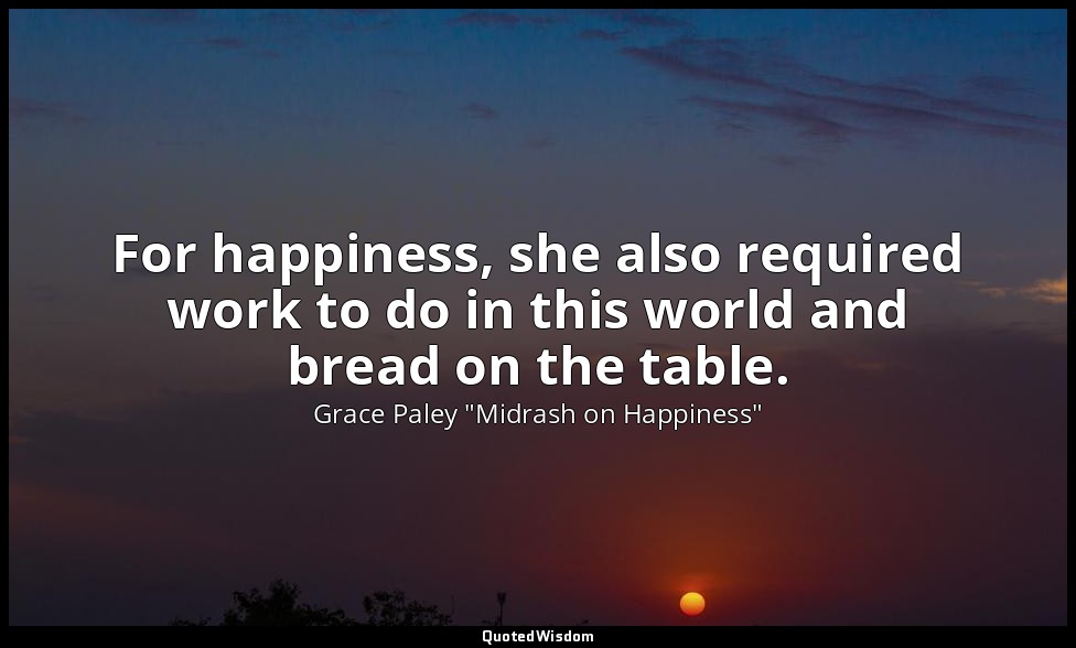 For happiness, she also required work to do in this world and bread on the table — Grace Paley "Midrash on Happiness"