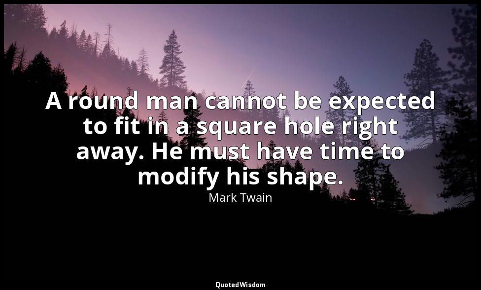 A round man cannot be expected to fit in a square hole right away. He must have  — Mark Twain