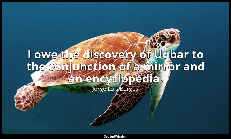 I owe the discovery of Uqbar to the conjunction of a mirror and an encyclopedia. — Jorge Luis Borges