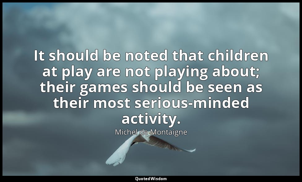 It should be noted that children at play are not playing about; their games shou — Michel de Montaigne