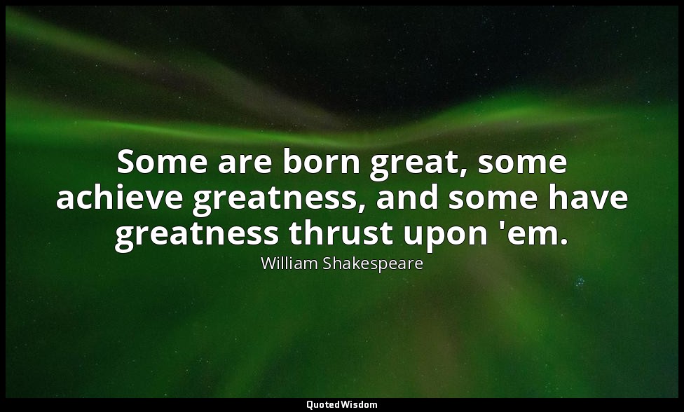 Some are born great, some achieve greatness, and some have greatness thrust upon — William Shakespeare