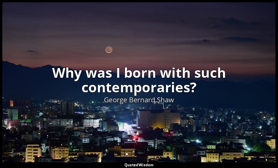 Why was I born with such contemporaries? — George Bernard Shaw