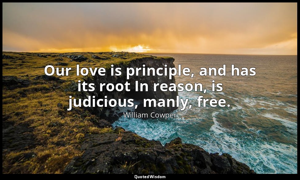 Our love is principle, and has its root In reason, is judicious, manly, free. — William Cowper