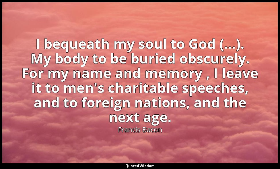 I bequeath my soul to God (…). My body to be buried obscurely. For my name and m — Francis Bacon