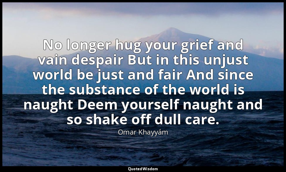 No longer hug your grief and vain despair But in this unjust world be just and f — Omar Khayyám