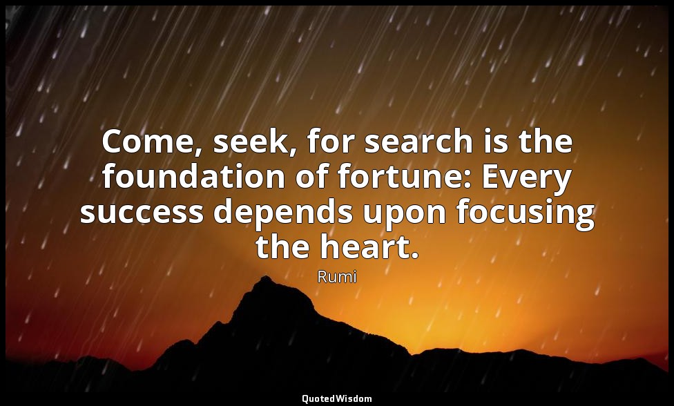 Come, seek, for search is the foundation of fortune: Every success depends upon  — Rumi