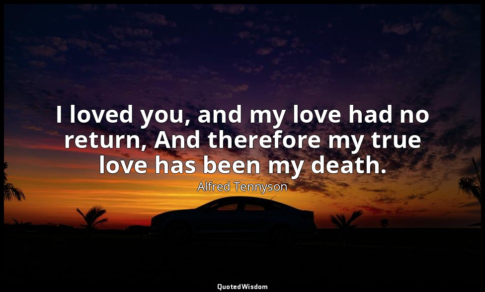 I loved you, and my love had no return, And therefore my true love has been my d — Alfred Tennyson