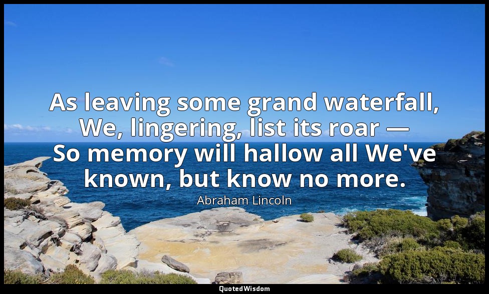 As leaving some grand waterfall, We, lingering, list its roar — So memory will h — Abraham Lincoln