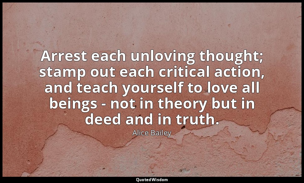 Arrest each unloving thought; stamp out each critical action, and teach yourself — Alice Bailey