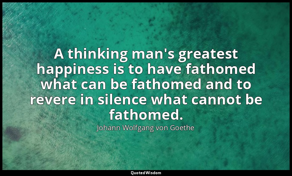 A thinking man's greatest happiness is to have fathomed what can be fathomed and — Johann Wolfgang von Goethe