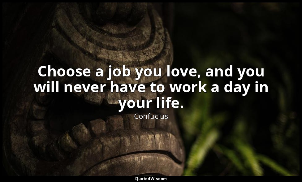 Choose a job you love, and you will never have to work a day in your life. — Confucius