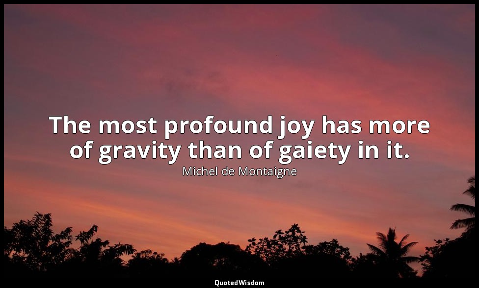 The most profound joy has more of gravity than of gaiety in it. — Michel de Montaigne