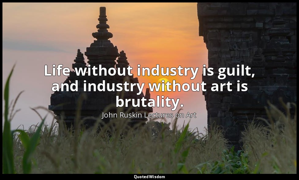 Life without industry is guilt, and industry without art is brutality. — John Ruskin Lectures on Art
