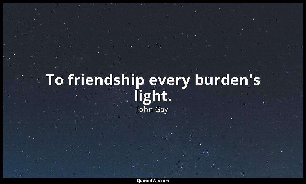 To friendship every burden's light. — John Gay