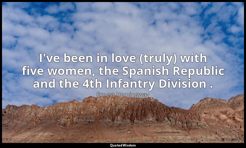 I've been in love (truly) with five women, the Spanish Republic and the 4th Infa — Ernest Hemingway
