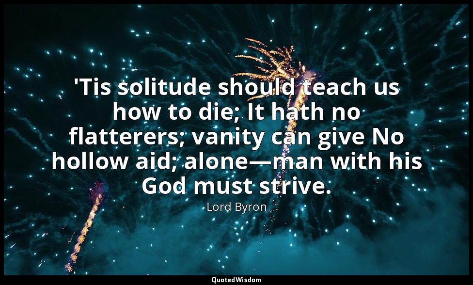 'Tis solitude should teach us how to die; It hath no flatterers; vanity can give — Lord Byron