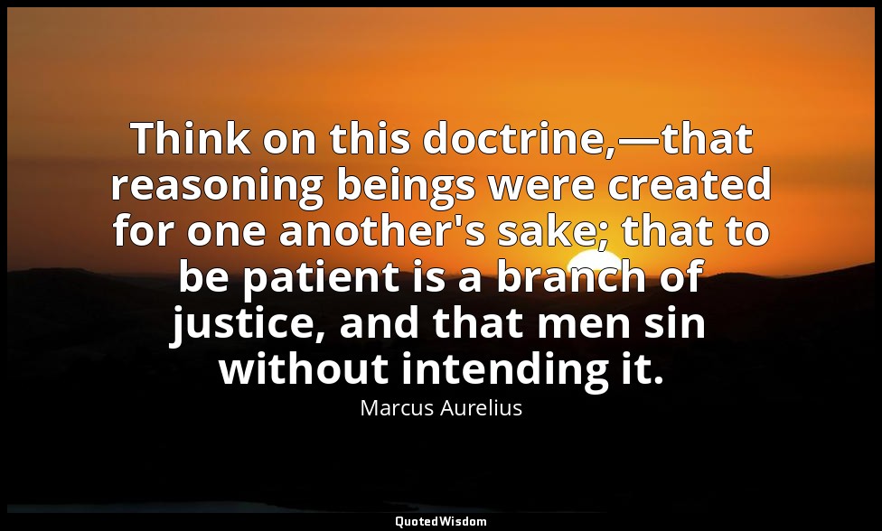 Think on this doctrine,—that reasoning beings were created for one another's sak — Marcus Aurelius