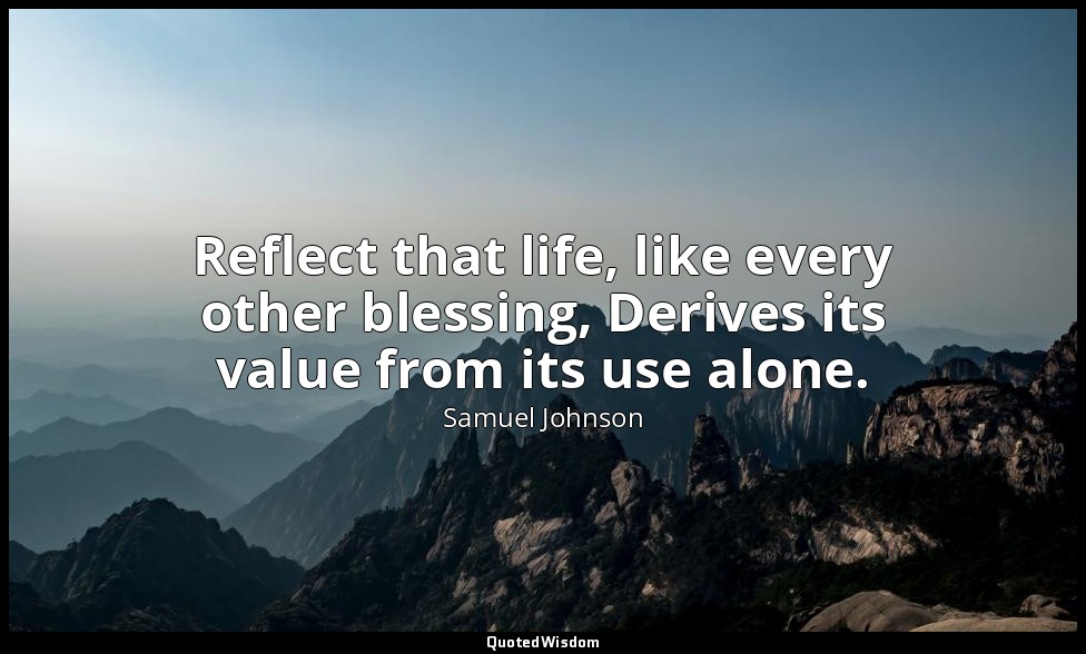 Reflect that life, like every other blessing, Derives its value from its use alo — Samuel Johnson